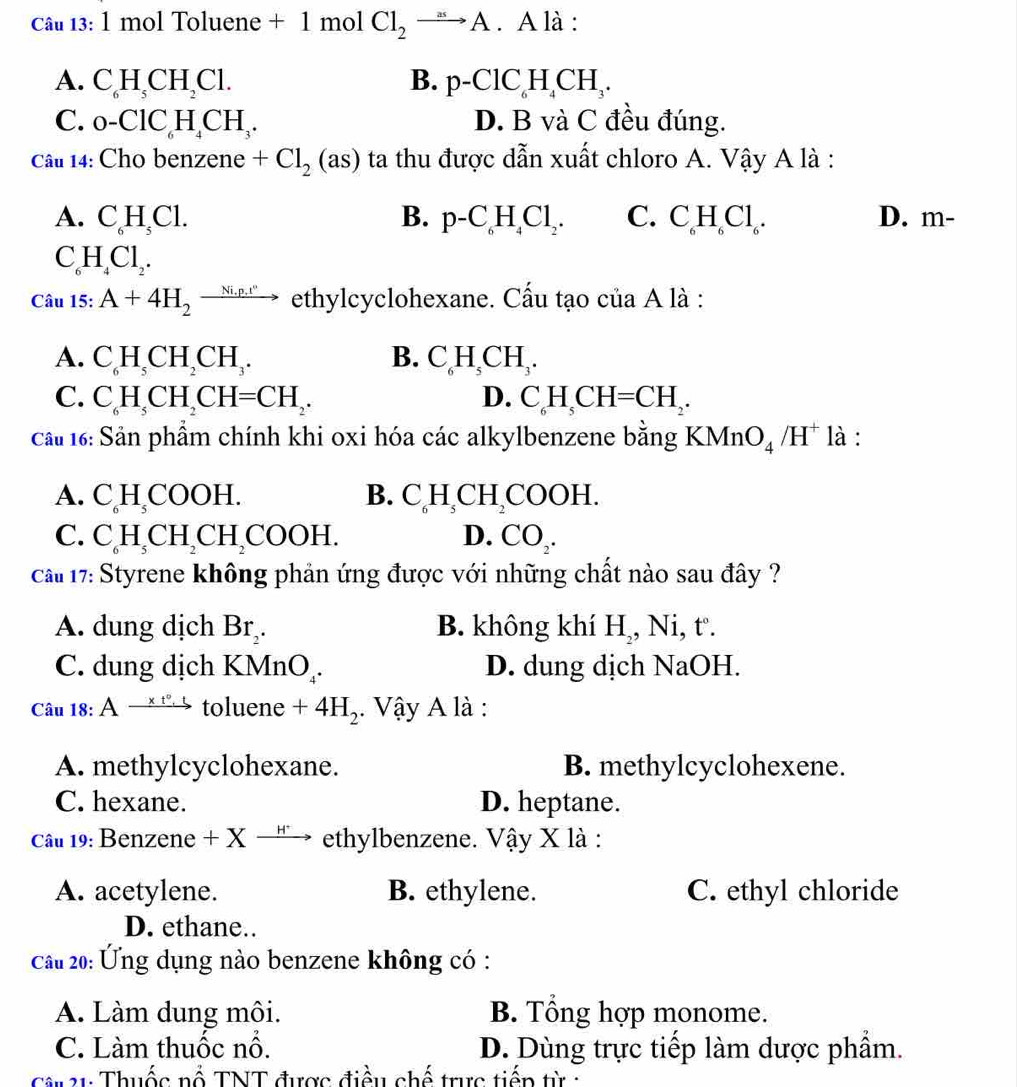 mol Toluene + 1 mol Cl_2to A. A là :
A. C_6H_5CH_2Cl. B. p-ClC_6H_4CH_3.
C. 0-ClC_6H_4CH_3. D. B và C đều đúng.
Câu 14: Cho benzene +Cl_2(as) ta thu được dẫn xuất chloro A. Vậy A là :
A. C_6H_5Cl. B. p-C_6H_4Cl_2. C. C_6H_6Cl_6. D. m-
C_6H_4Cl_2.
Câu 15:A+4H_2to ethylcyclohexane. Cấu tạo của A là :
A. C_6H_5CH_2CH_3. B. C_6H_5CH_3.
C. C_6H_5CH_2CH=CH_2. D. C_6H_5CH=CH_2.
cầu 16: Sản phẩm chính khi oxi hóa các alkylbenzene bằng KMnO_4/H^+ là :
A. CH_5 COOH. B. C_6H_5CH_2COOH.
C. C_6CH_2CH_2COOH. D. CO_2.
ca# 17: Styrene không phản ứng được với những chất nào sau đây ?
A. dung dịch Br_2. B. không khí H,, Ni, t.
C. dung dịch KMnO_4. D. dung dịch NaOH.
Câu 18:Axrightarrow * t°.ttoluene+4H_2. Vậy A là :
A. methylcyclohexane. B. methylcyclohexene.
C. hexane. D. heptane.
Cau 19: Benzene + X → ' → ethylbenzene. Vậy X là :
A. acetylene. B. ethylene. C. ethyl chloride
D. ethane..
Câu 20: Ứng dụng nào benzene không có :
A. Làm dung môi. B. Tổng hợp monome.
C. Làm thuốc nổ. D. Dùng trực tiếp làm dược phẩm.
* 31: Thuốc nổ TNT được điều chế trực tiếp từ :