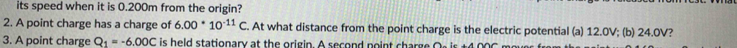 its speed when it is 0.200m from the origin? 
2. A point charge has a charge of 6.00^*10^(-11)C. At what distance from the point charge is the electric potential (a) 12.0V; (b) 24.0V? 
3. A point charge Q_1=-6.00C is held stationary at the origin. A second point charge Os is t4 006