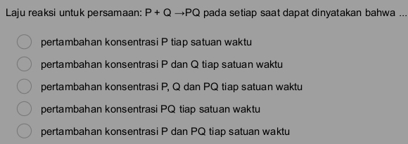 Laju reaksi untuk persamaan: P+Q to PQ pada setiap saat dapat dinyatakan bahwa ...
pertambahan konsentrasi P tiap satuan waktu
pertambahan konsentrasi P dan Q tiap satuan waktu
pertambahan konsentrasi P, Q dan PQ tiap satuan waktu
pertambahan konsentrasi PQ tiap satuan waktu
pertambahan konsentrasi P dan PQ tiap satuan waktu