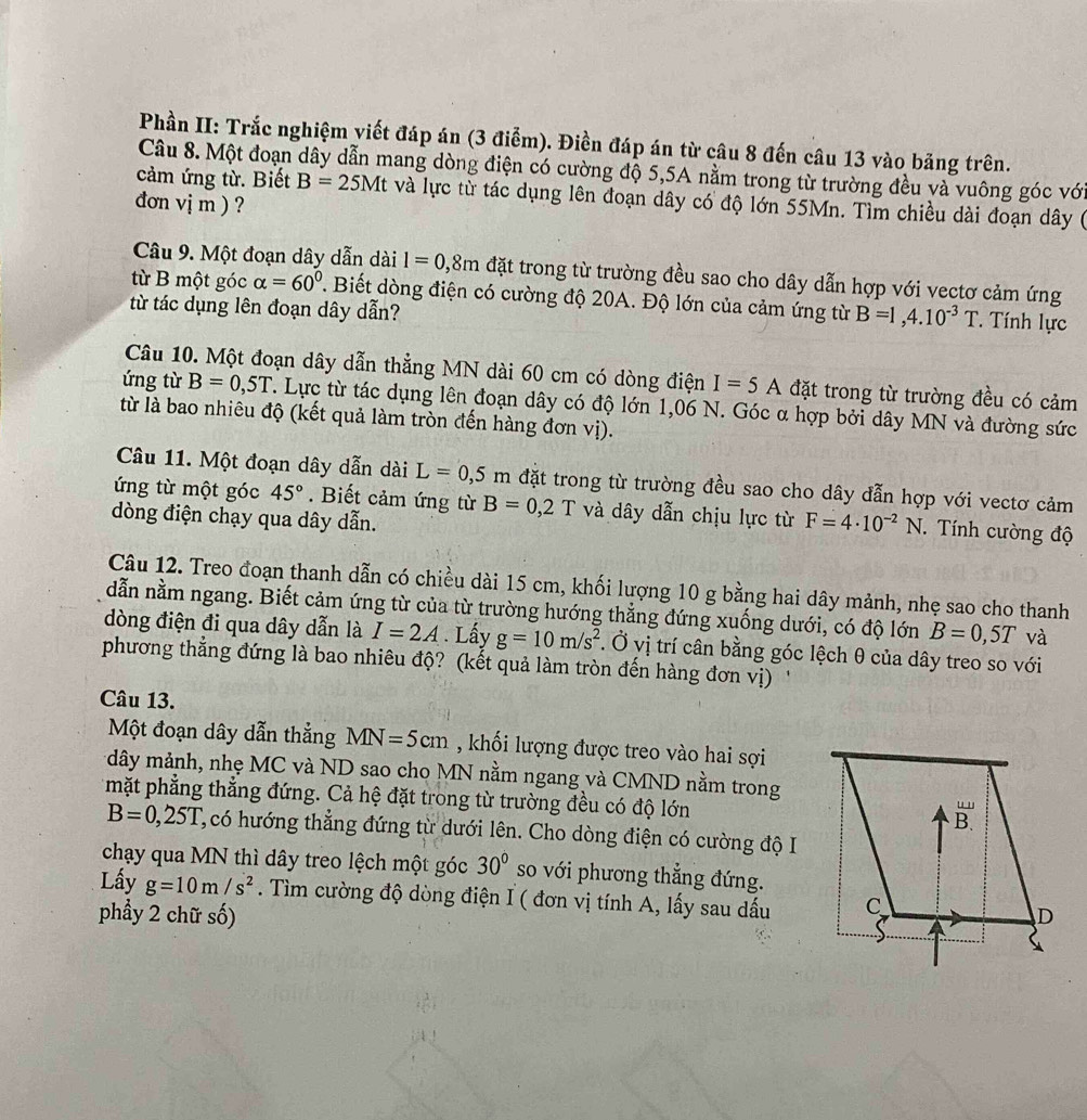 Phần II: Trắc nghiệm viết đáp án (3 điểm). Điền đáp án từ câu 8 đến câu 13 vào băng trên.
Câu 8. Một đoạn dây dẫn mang dòng điện có cường độ 5,5A nằm trong từ trường đều và vuông góc với
cảm ứng từ. Biết B=25Mt và lực từ tác dụng lên đoạn dây có độ lớn 55Mn. Tìm chiều dài đoạn dây (
đơn vị m ) ?
Câu 9. Một đoạn dây dẫn dài 1=0,8m đặt trong từ trường đều sao cho dây dẫn hợp với vectơ cảm ứng
từ B một góc alpha =60°. Biết dòng điện có cường độ 20A. Độ lớn của cảm ứng từ B=1,4.10^(-3)T Tính lực
từ tác dụng lên đoạn dây dẫn?
Câu 10. Một đoạn dây dẫn thẳng MN dài 60 cm có dòng điện I=5A đặt trong từ trường đều có cảm
ứng từ B=0,5T. Lực từ tác dụng lên đoạn dây có độ lớn 1,06 N. Góc α hợp bởi dây MN và đường sức
từ là bao nhiêu độ (kết quả làm tròn đến hàng đơn vị).
Câu 11. Một đoạn dây dẫn dài L=0,5m đặt trong từ trường đều sao cho dây đẫn hợp với vectơ cảm
ứng từ một góc 45°. Biết cảm ứng từ B=0,2T và dây dẫn chịu lực từ F=4· 10^(-2)N * Tính cường độ
dòng điện chạy qua dây dẫn.
Câu 12. Treo đoạn thanh dẫn có chiều dài 15 cm, khối lượng 10 g bằng hai dây mảnh, nhẹ sao cho thanh
dẫn nằm ngang. Biết cảm ứng từ của từ trường hướng thẳng đứng xuống dưới, có độ lớn B=0,5T và
dòng điện đi qua dây dẫn là I=2A. Lấy g=10m/s^2. Ở vị trí cân bằng góc lệch θ của dây treo so với
phương thẳng đứng là bao nhiêu độ? (kết quả làm tròn đến hàng đơn vị) ''
Câu 13.
Một đoạn dây dẫn thẳng MN=5cm , khối lượng được treo vào hai sợi
dây mảnh, nhẹ MC và ND sao cho MN nằm ngang và CMND nằm trong
mặt phẳng thẳng đứng. Cả hệ đặt trong từ trường đều có độ lớn
B=0,25T L, có hướng thẳng đứng từ dưới lên. Cho dòng điện có cường độ I
chạy qua MN thì dây treo lệch một góc 30° so với phương thắng đứng.
Lấy g=10m/s^2. Tìm cường độ dòng điện I ( đơn vị tính A, lấy sau dấu
phẩy 2 chữ số)
