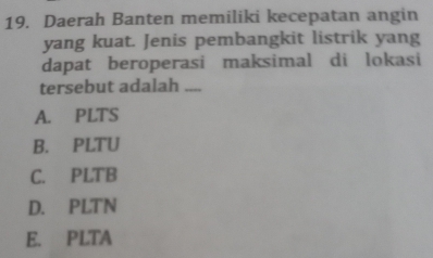 Daerah Banten memiliki kecepatan angin
yang kuat. Jenis pembangkit listrik yang
dapat beroperasi maksimal di lokasi
tersebut adalah_
A. PLTS
B. PLTU
C. PLTB
D. PLTN
E. PLTA