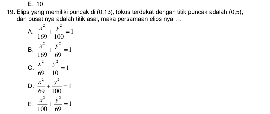 E. 10
19. Elips yang memiliki puncak di (0,13) , fokus terdekat dengan titik puncak adalah (0,5), 
dan pusat nya adalah titik asal, maka persamaan elips nya ....
A.  x^2/169 + y^2/100 =1
B.  x^2/169 + y^2/69 =1
C.  x^2/69 + y^2/10 =1
D.  x^2/69 + y^2/100 =1
E.  x^2/100 + y^2/69 =1