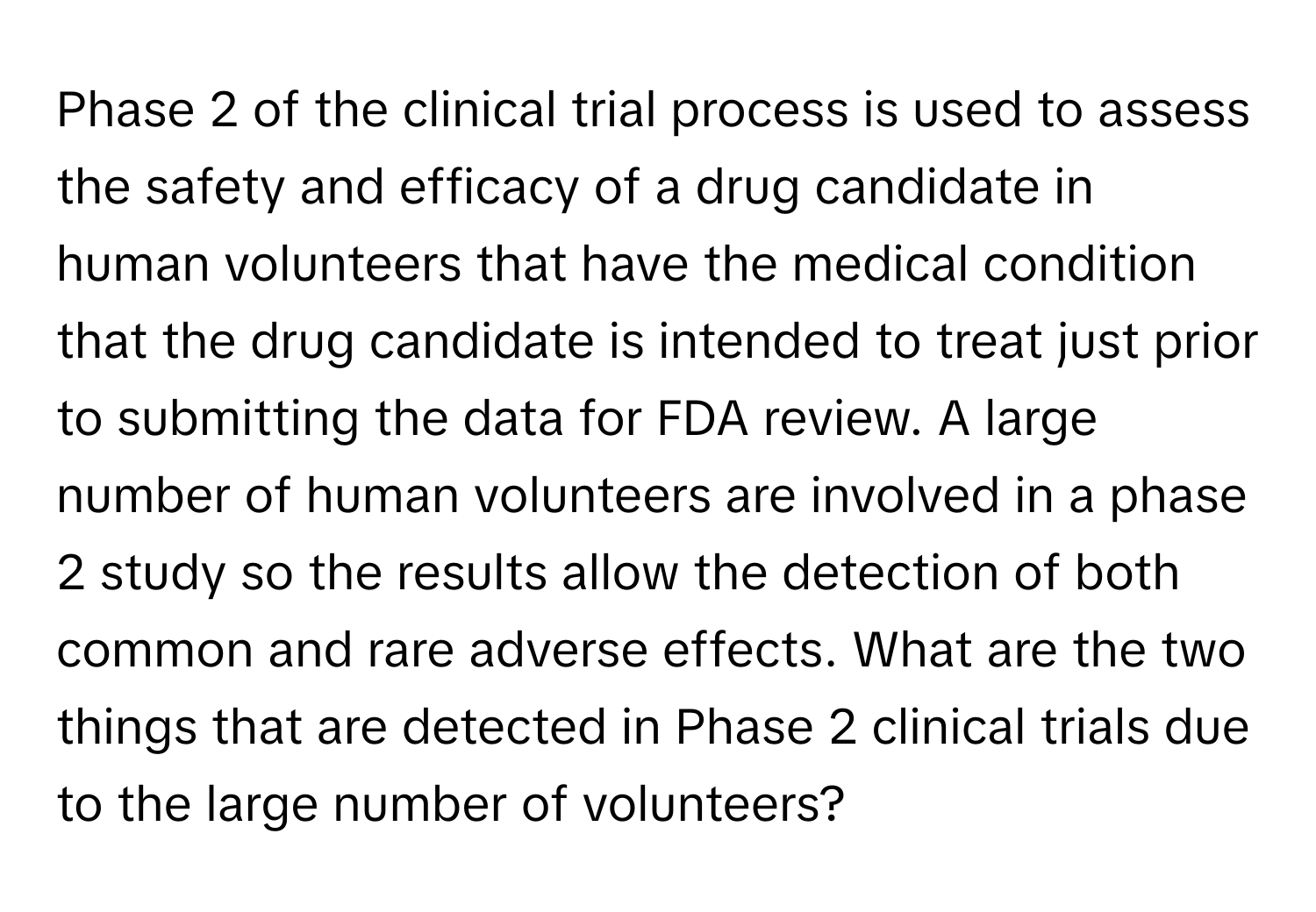 Phase 2 of the clinical trial process is used to assess the safety and efficacy of a drug candidate in human volunteers that have the medical condition that the drug candidate is intended to treat just prior to submitting the data for FDA review. A large number of human volunteers are involved in a phase 2 study so the results allow the detection of both common and rare adverse effects.  What are the two things that are detected in Phase 2 clinical trials due to the large number of volunteers?