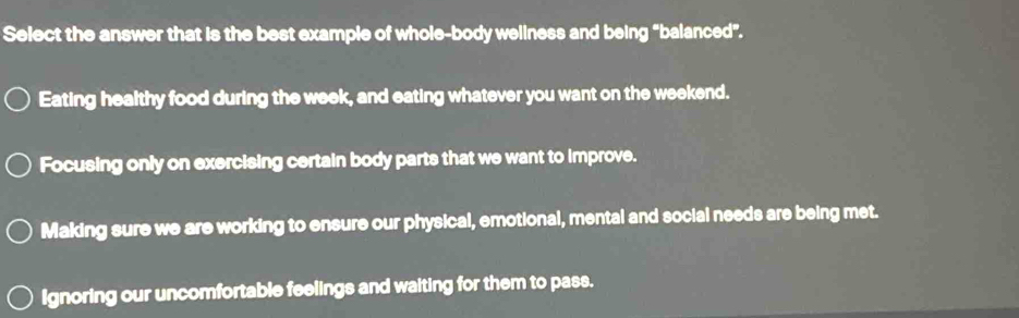 Select the answer that is the best example of whole-body weliness and being "balanced".
Eating healthy food during the week, and eating whatever you want on the weekend.
Focusing only on exercising certain body parts that we want to improve.
Making sure we are working to ensure our physical, emotional, mental and social needs are being met.
Ignoring our uncomfortable feelings and waiting for them to pass.