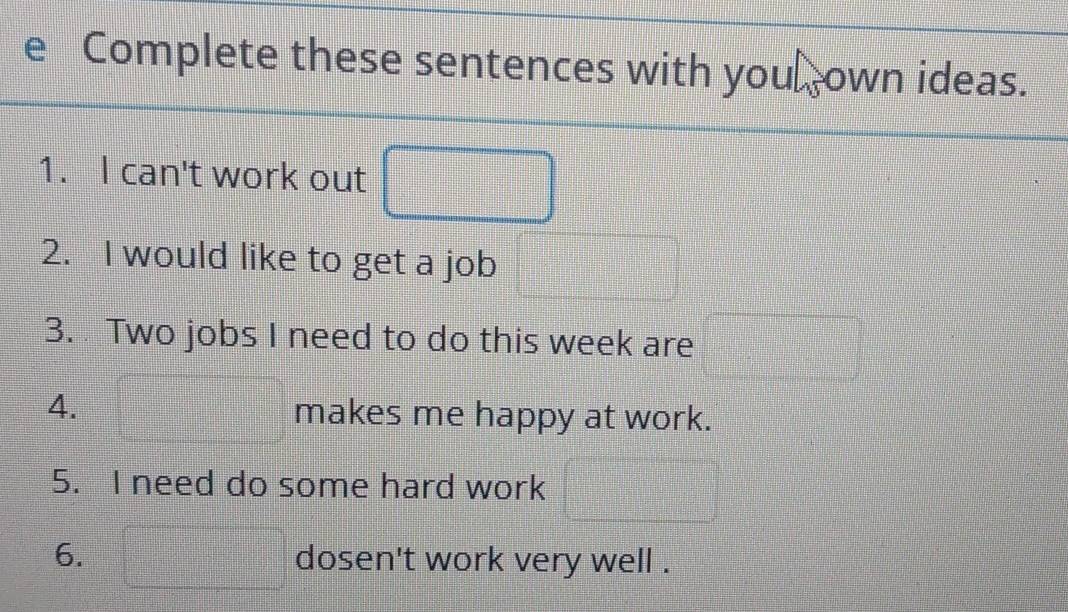 Complete these sentences with you own ideas. 
1. I can't work out □ □ || 
2. I would like to get a job frac x=frac ee- 1/e = □ /□   
3. Two jobs I need to do this week are □
4. =frac  makes me happy at work. 
5. I need do some hard work  1/2  =□°
6. □ dosen't work very well .