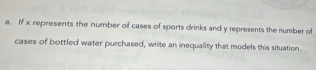 If x represents the number of cases of sports drinks and y represents the number of 
cases of bottled water purchased, write an inequality that models this situation.