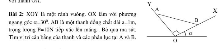 vor thann OA. 
Bài 2: XOY là một rảnh vuông. OX làm với phương 
ngang góc alpha =30° ' AB là một thanh đồng chất dài a=1m, 
trọng lượng P=10N tiếp xúc lên máng . Bỏ qua ma sát. 
Tìm vị trí cân bằng của thanh và các phản lực tại A và B.