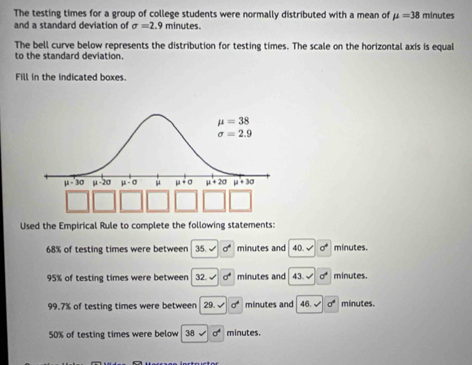 The testing times for a group of college students were normally distributed with a mean of mu =38 minutes
and a standard deviation of sigma =2.9 minut es.
The bell curve below represents the distribution for testing times. The scale on the horizontal axis is equal
to the standard deviation.
Fill in the indicated boxes.
Used the Empirical Rule to complete the following statements:
68% of testing times were between 35.sqrt() sigma^4 minutes and 40.surd  sigma^4 minutes.
95% of testing times were between 32.sqrt() sigma^4 minutes and 43.sqrt() sigma^4 minutes.
99.7% of testing times were between 29.sqrt(sigma^4) minutes and 46.surd sigma^4 minutes.
50% of testing times were below 38sqrt(0^4) minutes.