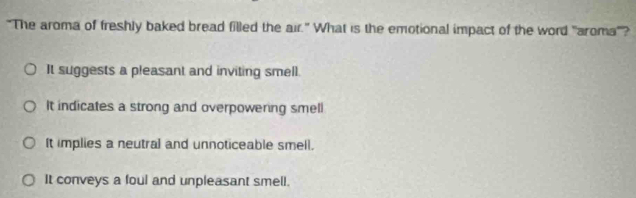 “The aroma of freshly baked bread filled the air." What is the emotional impact of the word "aroma"?
It suggests a pleasant and inviting smell.
It indicates a strong and overpowering smell
It implies a neutral and unnoticeable smell.
It conveys a foul and unpleasant smell.