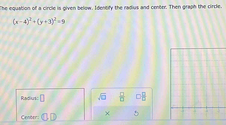 The equation of a circle is given below. Identify the radius and center. Then graph the circle.
(x-4)^2+(y+3)^2=9
Radius: □ sqrt(□ )  □ /□   □  □ /□  
× 
Center: