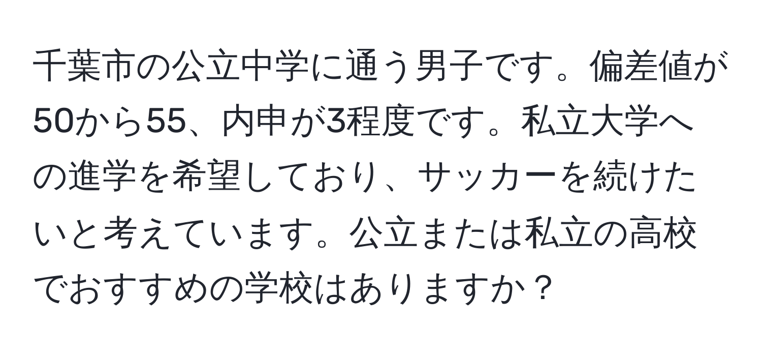 千葉市の公立中学に通う男子です。偏差値が50から55、内申が3程度です。私立大学への進学を希望しており、サッカーを続けたいと考えています。公立または私立の高校でおすすめの学校はありますか？