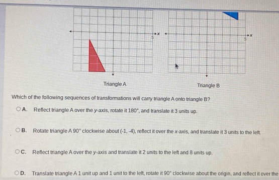 Triangle A Triangle B
Which of the following sequences of transformations will carry triangle A onto triangle B?
A. Reflect triangle A over the y-axis, rotate it 180° , and translate it 3 units up.
B. Rotate triangle A90° clockwise about (-1,-4) , reflect it over the x-axis, and translate it 3 units to the left.
C. Reflect triangle A over the y-axis and translate it 2 units to the left and 8 units up.
D. Translate triangle A 1 unit up and 1 unit to the left, rotate it clockwise about the origin, and reflect it over the 90°