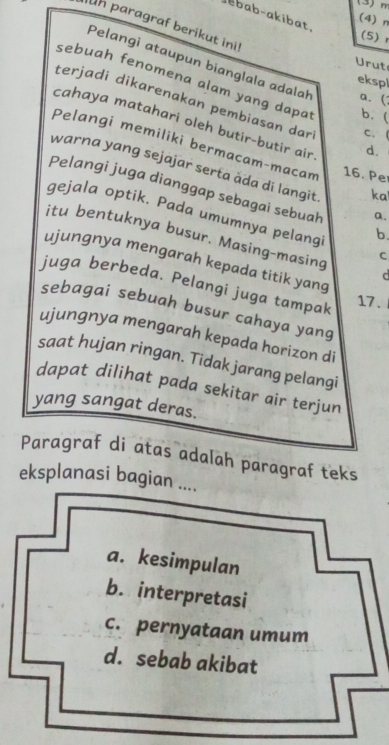 (3) m
ebab-akibat.
(4) n
un paragraf berikut ini
(5) r
Urut
Pelangi ataupun bianglala adalah a. (
ekspl
sebuah fenomena alam yang dapat b. (
terjadi dikarenakan pembiasan dar C. (
cahaya matahari oleh butir-butir air
Pelangi memiliki bermacam-macam 16. Pe
d.
warna yang sejajar serta åda di langit ka
Pelangi juga dianggap sebagai sebuah a.
gejala optik. Pada umumnya pelang b.
itu bentuknya busur. Masing-masing d
C
ujungnya mengarah kepada titik yang
juga berbeda. Pelangi juga tampal
17.
sebagai sebuah busur cahaya yang
ujungnya mengarah kepada horizon di
saat hujan ringan. Tidak jarang pelangi
dapat dilihat pada sekitar air terjun
yang sangat deras.
Paragraf di atas adalah paragraf teks