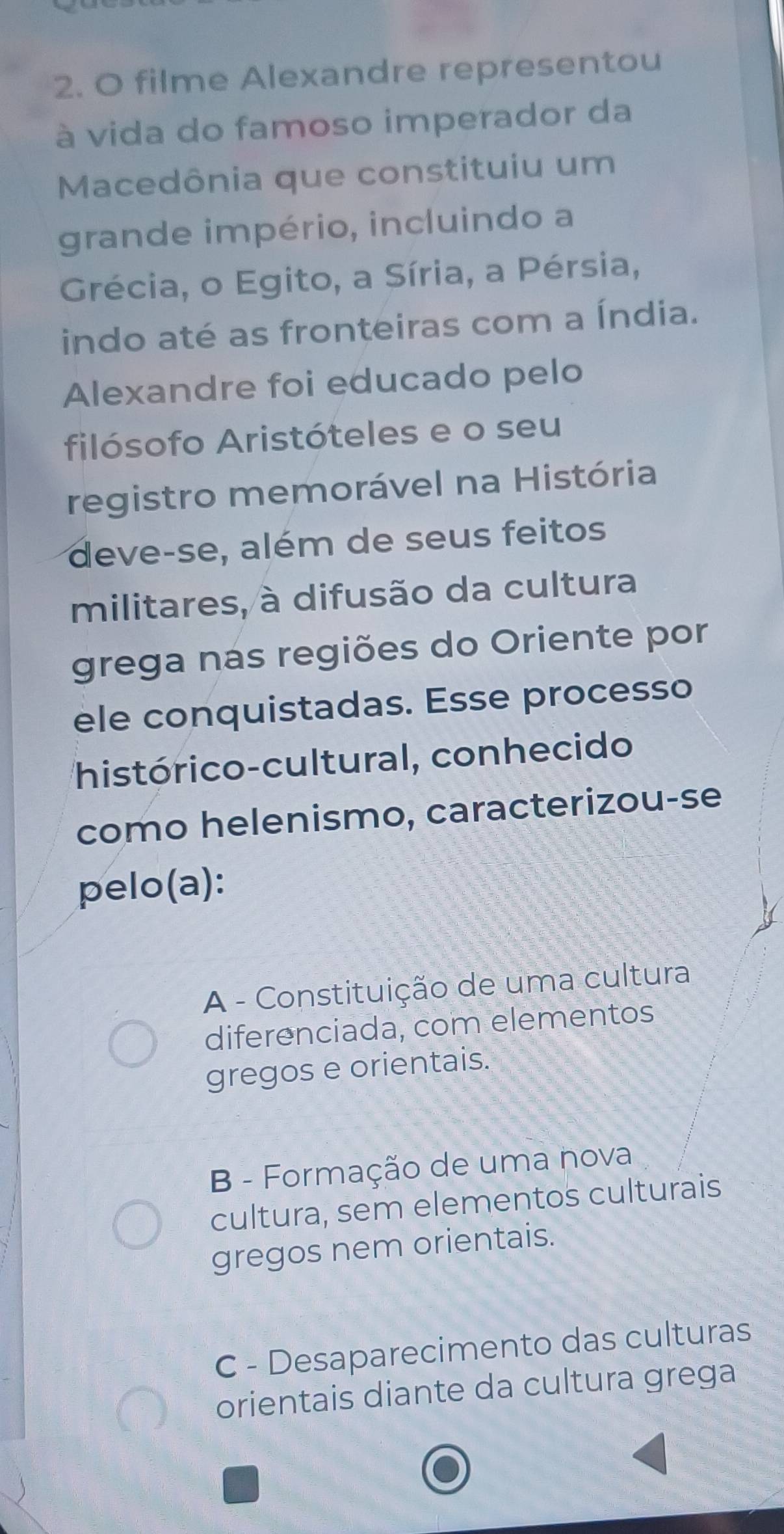 filme Alexandre representou
à vida do famoso imperador da
Macedônia que constituiu um
grande império, incluindo a
Grécia, o Egito, a Síria, a Pérsia,
indo até as fronteiras com a Índia.
Alexandre foi educado pelo
filósofo Aristóteles e o seu
registro memorável na História
deve-se, além de seus feitos
militares, à difusão da cultura
grega nas regiões do Oriente por
ele conquistadas. Esse processo
histórico-cultural, conhecido
como helenismo, caracterizou-se
pelo(a):
A - Constituição de uma cultura
diferenciada, com elementos
gregos e orientais.
B - Formação de uma nova
cultura, sem elementos culturais
gregos nem orientais.
C - Desaparecimento das culturas
orientais diante da cultura grega