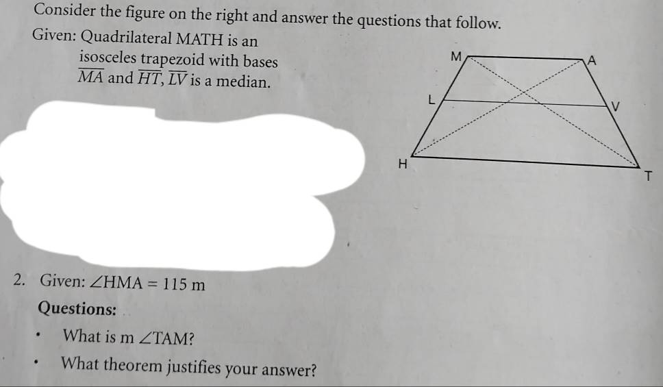 Consider the figure on the right and answer the questions that follow. 
Given: Quadrilateral MATH is an 
isosceles trapezoid with bases
overline MA and overline HT, overline LV is a median. 
2. Given: ∠ HMA=115m
Questions: 
What is m∠ TAM ? 
What theorem justifies your answer?