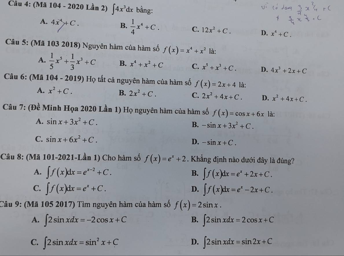 (Mã 104 - 2020 Lần 2) ∈t 4x^3dx bằng:
A. 4x^4+C. B.  1/4 x^4+C.
C. 12x^2+C. D. x^4+C.
Câu 5: (Mã 103 2018) Nguyên hàm của hàm số f(x)=x^4+x^2 là:
A.  1/5 x^5+ 1/3 x^3+C B. x^4+x^2+C C. x^5+x^3+C. D. 4x^3+2x+C
Câu 6: (Mã * 104 - 2019) Họ tất cả nguyên hàm của hàm số f(x)=2x+4 là:
A. x^2+C.
B. 2x^2+C. C. 2x^2+4x+C. D. x^2+4x+C.
Câu 7: (Đề Minh Họa 2020 Lần 1) Họ nguyên hàm của hàm số f(x)=cos x+6x là:
A. sin x+3x^2+C.
B. -sin x+3x^2+C.
C. sin x+6x^2+C.
D. -sin x+C.
Câu 8: (Mã 101-2021-Lần 1) Cho hàm số f(x)=e^x+2. Khẳng định nào dưới đây là đúng?
A. ∈t f(x)dx=e^(x-2)+C. ∈t f(x)dx=e^x+2x+C.
B.
C. ∈t f(x)dx=e^x+C. ∈t f(x)dx=e^x-2x+C.
D.
Câu 9: (Mã 105 2017) Tìm nguyên hàm của hàm số f(x)=2sin x.
A. ∈t 2sin xdx=-2cos x+C ∈t 2sin xdx=2cos x+C
B.
C. ∈t 2sin xdx=sin^2x+C ∈t 2sin xdx=sin 2x+C
D.