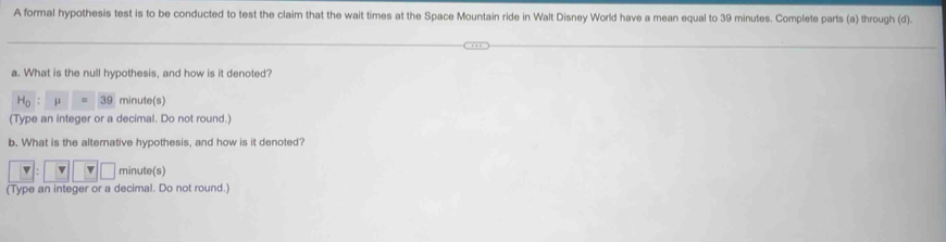 A formal hypothesis test is to be conducted to test the claim that the wait times at the Space Mountain ride in Walt Disney World have a mean equal to 39 minutes. Complete parts (a) through (d).
a. What is the null hypothesis, and how is it denoted?
μ 39 minute (s)
(Type an integer or a decimal. Do not round.)
b. What is the alterative hypothesis, and how is it denoted?
v minute (s)
(Type an integer or a decimal. Do not round.)