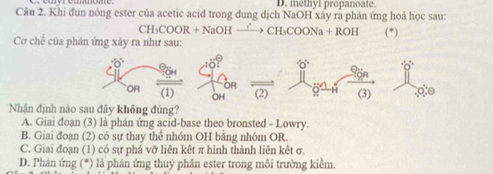 D. methyl propanoate.
Câu 2. Khi đun nóng ester của acetic acid trong dung dịch NaOH xảy ra phản ứng hoá học sau:
CH_3 00 OR + NaOH − _ i° CH_3COONa+ROH
Cơ chế của phản ứng xảy ra như sau: (*)
Nhận định n
A. Giai đoạn (3) là phản ứng acid-base theo bronsted - Lowry.
B. Giai đoạn (2) có sự thay thể nhóm OH bằng nhóm OR.
C. Giai đoạn (1) có sự phá vỡ liên kêt π hình thành liên kêt σ.
D. Phản ứng (*) là phản ứng thuý phân ester trong môi trường kiểm.