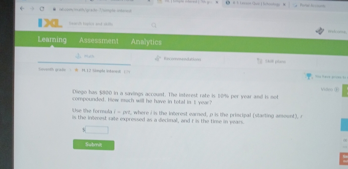 IE ] Siple witered [ 7th gr . 4-1: Lesson Quiz | Schoology Portal Accounts 
ixl.com/math/grade-7/simple-interest 
a Search topics and skills 
Welcome, 
Learning Assessment Analytics 
Math Recommendations Skill plans 
Seventh grade M.12 Simple interest □7Y You have prizes to 
Video ⑥ 
Diego has $800 in a savings account. The interest rate is 10% per year and is not 
compounded. How much will he have in total in 1 year? 
Use the formula i=prt , where / is the interest earned, ρ is the principal (starting amount), r 
is the interest rate expressed as a decimal, and t is the time in years. 
. , x_ 
00 
Submit