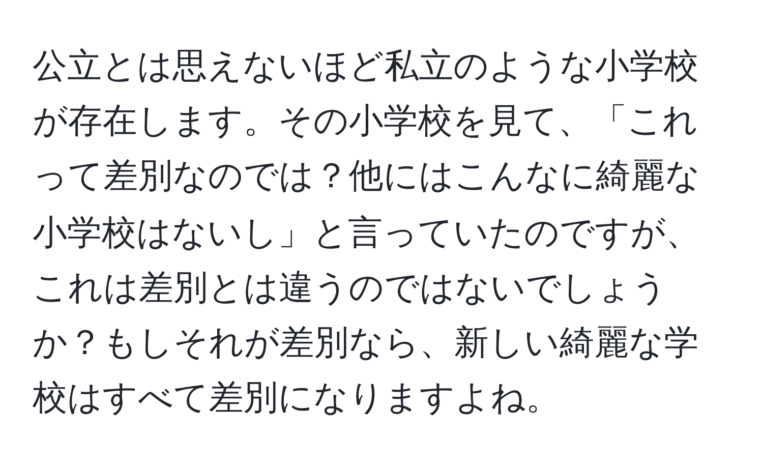 公立とは思えないほど私立のような小学校が存在します。その小学校を見て、「これって差別なのでは？他にはこんなに綺麗な小学校はないし」と言っていたのですが、これは差別とは違うのではないでしょうか？もしそれが差別なら、新しい綺麗な学校はすべて差別になりますよね。