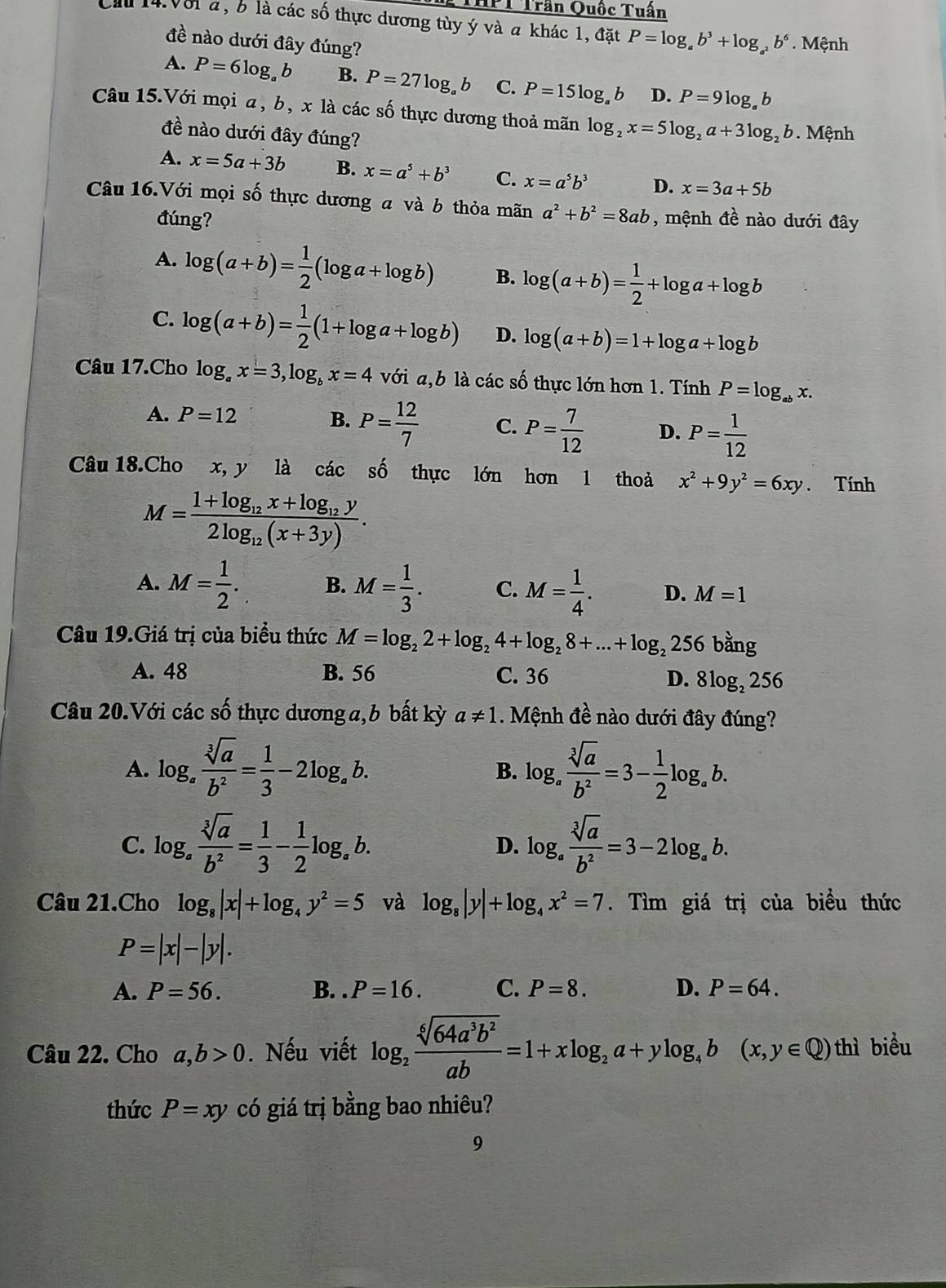 HPT Trần Quốc Tuần
Cầu 14.V81 a, 6 là các số thực dương tùy ý và a khác 1, đặt P=log _ab^3+log _a^2b^6. Mệnh
đề nào dưới đây đúng?
A. P=6log _ab B. P=27log _ab C. P=15log _ab D. P=9log _ab
Câu 15.Với mọi a, b, x là các số thực dương thoả mãn log _2x=5log _2a+3log _2b Mệnh
đề nào dưới đây đúng?
A. x=5a+3b B. x=a^5+b^3 C. x=a^5b^3 D. x=3a+5b
Câu 16.Với mọi số thực dương a và b thỏa mãn a^2+b^2=8ab , mệnh đề nào dưới đây
đúng?
A. log (a+b)= 1/2 (log a+log b) B. log (a+b)= 1/2 +log a+log b
C. log (a+b)= 1/2 (1+log a+log b) D. log (a+b)=1+log a+log b
Câu 17.Cho log _ax=3,log _bx=4 với a,b là các số thực lớn hơn 1. Tính P=log _abx.
A. P=12 B. P= 12/7  C. P= 7/12  D. P= 1/12 
Câu 18.Cho x, y là các số thực lớn hơn 1 thoả x^2+9y^2=6xy. Tính
M=frac 1+log _12x+log _12y2log _12(x+3y).
A. M= 1/2 . B. M= 1/3 . C. M= 1/4 . D. M=1
Câu 19.Giá trị của biểu thức M=log _22+log _24+log _28+...+log _2256 overset n^((circ)
A. 48 B. 56 C. 36 D. 8log₂ 256
Câu 20.Với các số thực dương a, b bất kỳ a!= 1 Mệnh đề nào dưới đây đúng?
A. log _a) sqrt[3](a)/b^2 = 1/3 -2log _ab. log _a sqrt[3](a)/b^2 =3- 1/2 log _ab.
B.
C. log _a sqrt[3](a)/b^2 = 1/3 - 1/2 log _ab. log _a sqrt[3](a)/b^2 =3-2log _ab.
D.
Câu 21.Cho log _8|x|+log _4y^2=5 và log _8|y|+log _4x^2=7. Tìm giá trị của biểu thức
P=|x|-|y|.
A. P=56. B. . P=16. C. P=8. D. P=64.
Câu 22. Cho a,b>0. Nếu viết log _2 sqrt[6](64a^3b^2)/ab =1+xlog _2a+ylog _4b(x,y∈ Q)t . hì biểu
thức P=xy có giá trị bằng bao nhiêu?
9