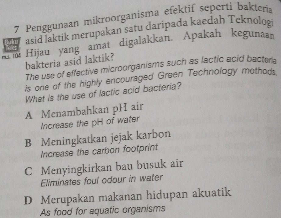 Penggunaan mikroorganisma efektif seperti bakteria
Buku asid laktik merupakan satu daripada kaedah Teknologi
Hijau yang amat digalakkan. Apakah kegunaan
Teks
bakteria asid laktik?
The use of effective microorganisms such as lactic acid bacteria
is one of the highly encouraged Green Technology methods.
What is the use of lactic acid bacteria?
A Menambahkan pH air
Increase the pH of water
B Meningkatkan jejak karbon
Increase the carbon footprint
C Menyingkirkan bau busuk air
Eliminates foul odour in water
D Merupakan makanan hidupan akuatik
As food for aquatic organisms