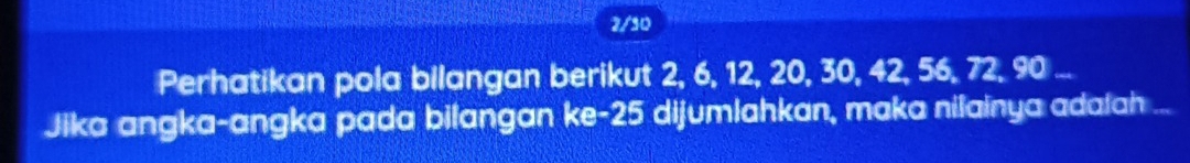 2/10 
Perhatikan pola bilangan berikut 2, 6, 12, 20, 30, 42, 56, 72, 90... 
Jika angka-angka pada bilangan ke- 25 dijumlahkan, maka nilainya adafah ...