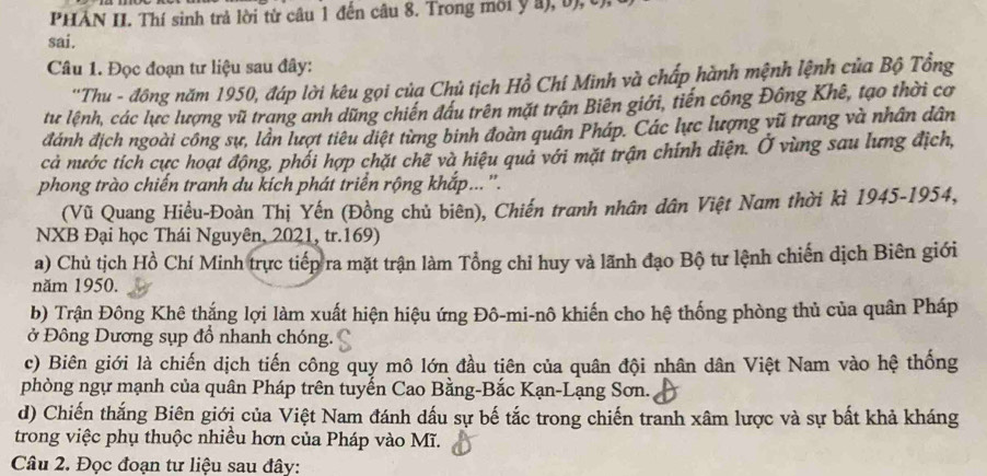 PHẢN II. Thí sinh trả lời từ câu 1 đến câu 8. Trong môi y a), b),t
sai.
Câu 1. Đọc đoạn tư liệu sau đây:
''Thu - đồng năm 1950, đáp lời kêu gọi của Chủ tịch Hồ Chí Minh và chấp hành mệnh lệnh của Bộ Tổng
tu lệnh, các lực lượng vũ trang anh dũng chiến đầu trên mặt trận Biên giới, tiến công Đông Khê, tạo thời cơ
đánh địch ngoài công sự, lần lượt tiêu diệt từng binh đoàn quân Pháp. Các lực lượng vũ trang và nhân dân
cả nước tích cực hoạt động, phối hợp chặt chế và hiệu quả với mặt trận chính diện. Ở vùng sau lưng địch,
phong trào chiến tranh du kích phát triển rộng khắp...''.
(Vũ Quang Hiều-Đoàn Thị Yến (Đồng chủ biên), Chiến tranh nhân dân Việt Nam thời kì 1945-1954,
NXB Đại học Thái Nguyên, 2021, tr.169)
a) Chủ tịch Hồ Chí Minh trực tiếp ra mặt trận làm Tổng chỉ huy và lãnh đạo Bộ tư lệnh chiến dịch Biên giới
năm 1950.
b) Trận Đông Khê thắng lợi làm xuất hiện hiệu ứng Đô-mi-nô khiến cho hệ thống phòng thủ của quân Pháp
ở Đông Dương sụp đồ nhanh chóng.
c) Biên giới là chiến dịch tiến công quy mô lớn đầu tiên của quân đội nhân dân Việt Nam vào hệ thống
phòng ngự mạnh của quân Pháp trên tuyến Cao Bằng-Bắc Kạn-Lạng Sơn.
d) Chiến thắng Biên giới của Việt Nam đánh dấu sự bế tắc trong chiến tranh xâm lược và sự bất khả kháng
trong việc phụ thuộc nhiều hơn của Pháp vào Mĩ.
Câu 2. Đọc đoạn tư liệu sau đây: