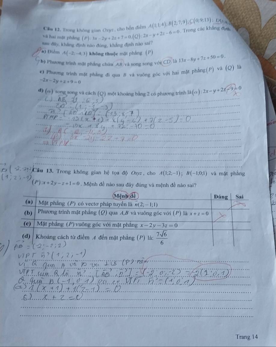 Căn 12. Trong không gian Oxyz , cho bốn điểm A(1;1;4);B(2;7;9);C(0;9;13):D(1,8
sau đây, kháng định nào đùng, khẳng định nào sai? 3x-2y+2z+7=0,(Q):2x-y+2z-6=0 Trong các khẳng địn
và hai mặt pháng P
a) Điểm A(-2;-4;3) không thuộc mặt phẳng (P)
b) Phương trình mặt phẳng chứa AB và song song với CD là 13x-8y+7z+50=0.
e) Phương trình mặt phẳng đi qua B và vuông góc với hai mặt phẳng(P) và (Q) là
-2x-2y+z+9=0
d) (o ) song song và cách (Q) một khoảng bằng 2 có phương trình la(alpha ):2x-y+2z-9=0
_
__
_
_
_
_
_
_
_
_
_
_
_
_
_
_
_
_
_
_
_
_
_
_
_
_
_
_
_
Câu 13. Trong không gian hệ tọa độ Oxz, cho A(1;2;-1);B(-1;0;1) và mặt phẳng
(P) x+2y-z+1=0 Mệnh đề nào sau đây đúng và mệnh đề nào sai?
_
_
_
__
_
_
_
Trang 14