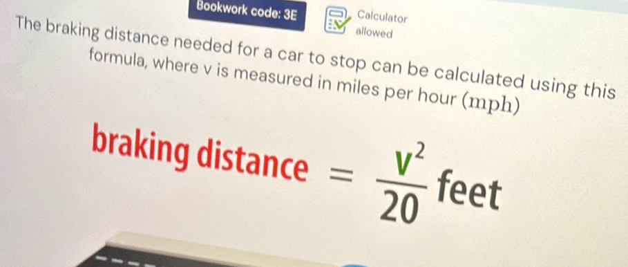 Bookwork code: 3E Calculator 
allowed 
The braking distance needed for a car to stop can be calculated using this 
formula, where v is measured in miles per hour (mph) 
braking distance = V^2/20 feet