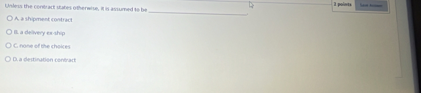 Save Acrowe
Unless the contract states otherwise, it is assumed to be __.
A. a shipment contract
B. a delivery ex-ship
C. none of the choices
D. a destination contract