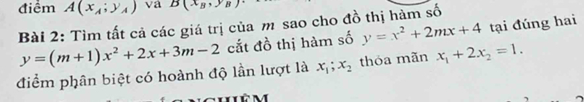 điểm A(x_A;y_A) va B(x_B,y_B)
Bài 2: Tìm tất cả các giá trị của m sao cho đồ thị hàm số
y=(m+1)x^2+2x+3m-2 cắt đồ thị hàm số y=x^2+2mx+4 tại đúng hai 
điểm phân biệt có hoành độ lần lượt là x_1; x_2 thóa mãn x_1+2x_2=1.