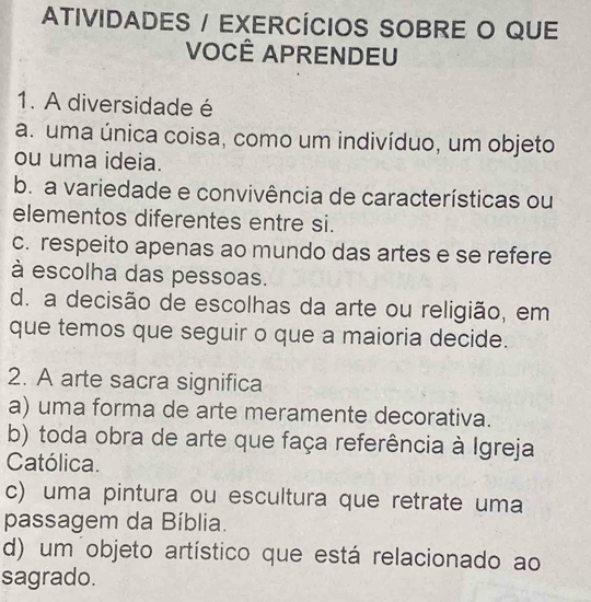 ATIVIDADES / EXERCÍCIOS SOBRE O QUE
VOCÊ APRENDEU
1. A diversidade é
a. uma única coisa, como um indivíduo, um objeto
ou uma ideia.
b. a variedade e convivência de características ou
elementos diferentes entre si.
c. respeito apenas ao mundo das artes e se refere
à escolha das pessoas.
d. a decisão de escolhas da arte ou religião, em
que temos que seguir o que a maioria decide.
2. A arte sacra significa
a) uma forma de arte meramente decorativa.
b) toda obra de arte que faça referência à Igreja
Católica.
c) uma pintura ou escultura que retrate uma
passagem da Bíblia.
d) um objeto artístico que está relacionado ao
sagrado.