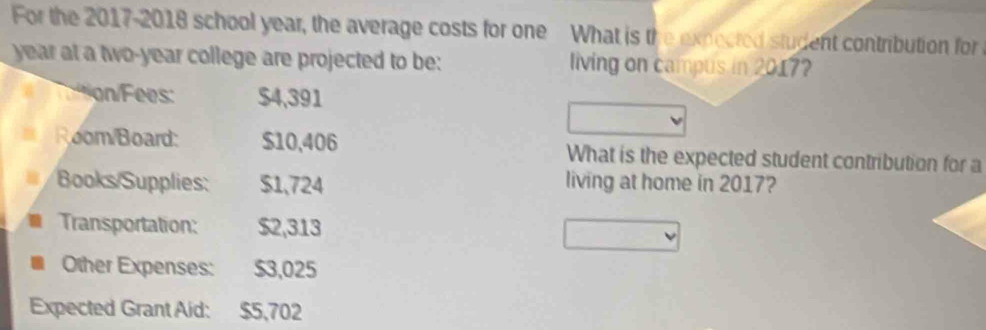 For the 2017-2018 school year, the average costs for one What is the expected student contribution for
year at a two-year college are projected to be: living on campus in 2017? 
on/Fees: $4,391
Room/Board: $10,406 What is the expected student contribution for a 
Books/Supplies: $1,724 living at home in 2017? 
Transportation: $2,313
Other Expenses: $3,025
Expected Grant Aid: $5,702