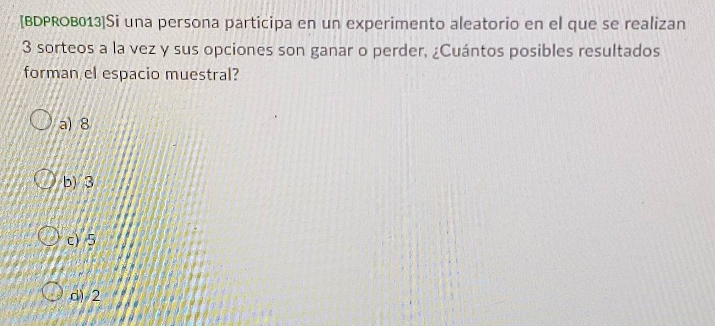 [BDPROB013]Si una persona participa en un experimento aleatorio en el que se realizan
3 sorteos a la vez y sus opciones son ganar o perder, ¿Cuántos posibles resultados
forman el espacio muestral?
a) 8
b) 3
c) 5
d) 2