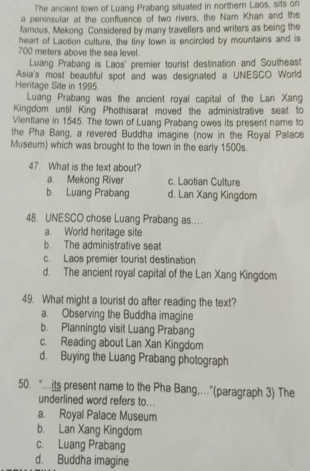 The ancient town of Luang Prabang situated in northern Laos, sits on
a peninsular at the confluence of two rivers, the Nam Khan and the
famous, Mekong. Considered by many travellers and writers as being the
heart of Laotion culture, the tiny town is encircled by mountains and is
700 meters above the sea level.
Luang Prabang is Laos' premier tourist destination and Southeast
Asia's most beautiful spot and was designated a UNESCO World
Heritage Site in 1995.
Luang Prabang was the ancient royal capital of the Lan Xang
Kingdom until King Phothisarat moved the administrative seat to
Vientiane in 1545. The town of Luang Prabang owes its present name to
the Pha Bang, a revered Buddha imagine (now in the Royal Palace
Museum) which was brought to the town in the early 1500s.
47. What is the text about?
a. Mekong River c. Laotian Culture
b. Luang Prabang d. Lan Xang Kingdom
48. UNESCO chose Luang Prabang as..
a. World heritage site
b. The administrative seat
c. Laos premier tourist destination
d. The ancient royal capital of the Lan Xang Kingdom
49. What might a tourist do after reading the text?
a. Observing the Buddha imagine
b. Planningto visit Luang Prabang
c. Reading about Lan Xan Kingdom
d. Buying the Luang Prabang photograph
50. “…its present name to the Pha Bang,…”(paragraph 3) The
underlined word refers to...
a. Royal Palace Museum
b. Lan Xang Kingdom
c. Luang Prabang
d. Buddha imagine