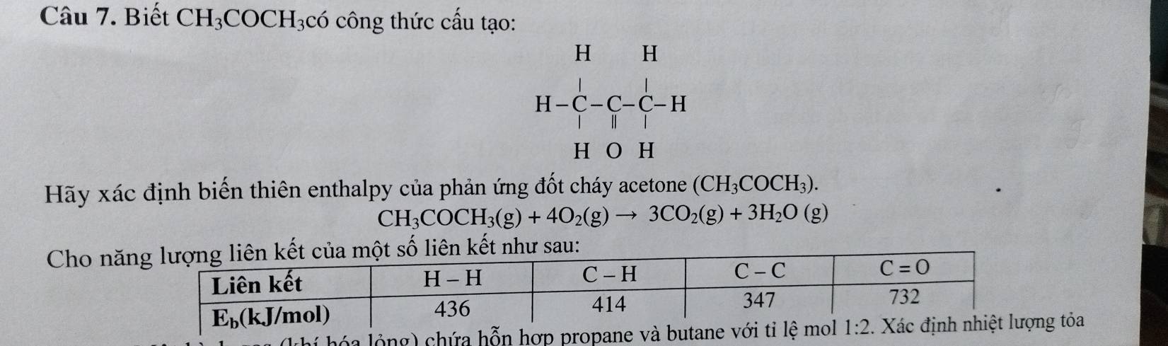 Biết CH_3COCH_3c6 ó công thức cấu tạo:
beginarrayr H&H H-C-C-C-H H&OH H&OHendvmatrix
Hãy xác định biến thiên enthalpy của phản ứng đốt cháy acetone (CH_3COCH_3).
CH_3COCH_3(g)+4O_2(g)to 3CO_2(g)+3H_2O(g)
Cho năn
g  cg tỏa