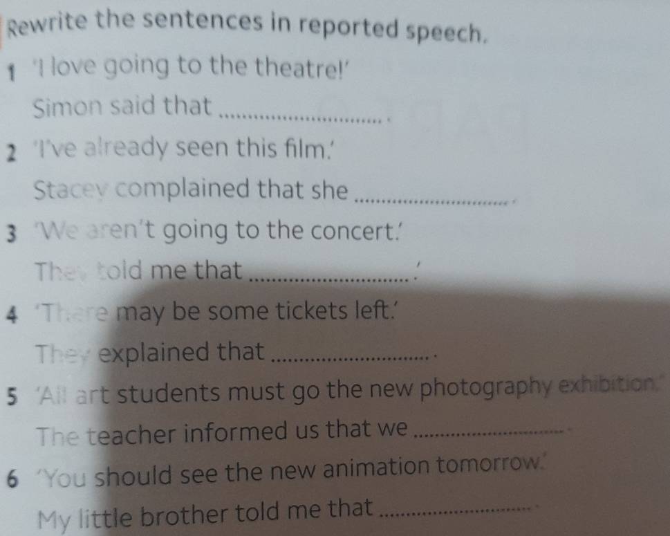 Rewrite the sentences in reported speech. 
1 ‘I love going to the theatre!’ 
Simon said that_ 
. 
2 ‘I’ve already seen this film.' 
Stacey complained that she_ 
3 ‘We aren’t going to the concert.’ 
They told me that_ 
4 ‘There may be some tickets left.’ 
They explained that_ 
. 
5 ‘All art students must go the new photography exhibition.’ 
The teacher informed us that we_ 
. 
6 You should see the new animation tomorrow." 
My little brother told me that_ 
.