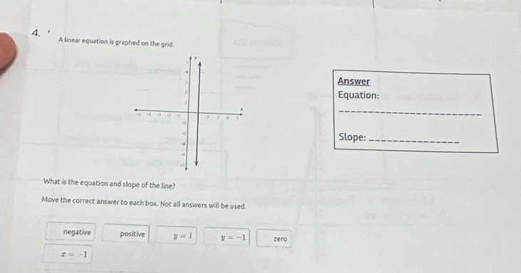 4.'
A linear equation is graphed on the grid.
Answer
Equation:
_
Slope:_
What is the equation and slope of the line?
Move the correct answer to each box. Not all answers will be used.
negative positive y=1 y=-1 zero
x=-1