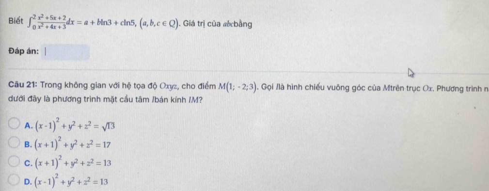 Biết ∈t _0^(2frac x^2)+5x+2x^2+4x+3dx=a+bln 3+cln 5, (a,b,c∈ Q). Giá trị của abcbằng
Đáp án:
Câu 21: Trong không gian với hệ tọa độ Oxyz, cho điểm M(1;-2;3). Gọi /là hình chiếu vuông góc của Mtrên trục Ox. Phương trình n
dưới đây là phương trình mặt cầu tâm /bán kính IM?
A. (x-1)^2+y^2+z^2=sqrt(13)
B. (x+1)^2+y^2+z^2=17
C. (x+1)^2+y^2+z^2=13
D. (x-1)^2+y^2+z^2=13