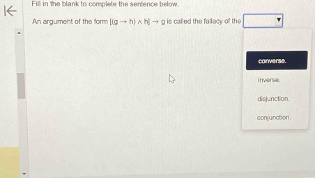 Fill in the blank to complete the sentence below.
An argument of the form [(gto h)wedge h]to g is called the fallacy of the
converse.
inverse.
disjunction.
conjunction.