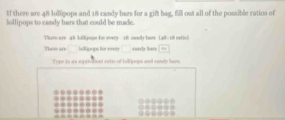 If there are 48 lollipops and 18 candy bars for a gift bag, fill out all of the possible ratios of 
lollipops to candy bars that could be made. 
There are 48 lollipops for every 38 candy hars (48: 18 ratio) 
There are lollipops for every candy lurs 99
Type in an equivdient ratic of iollipops and candy lars.