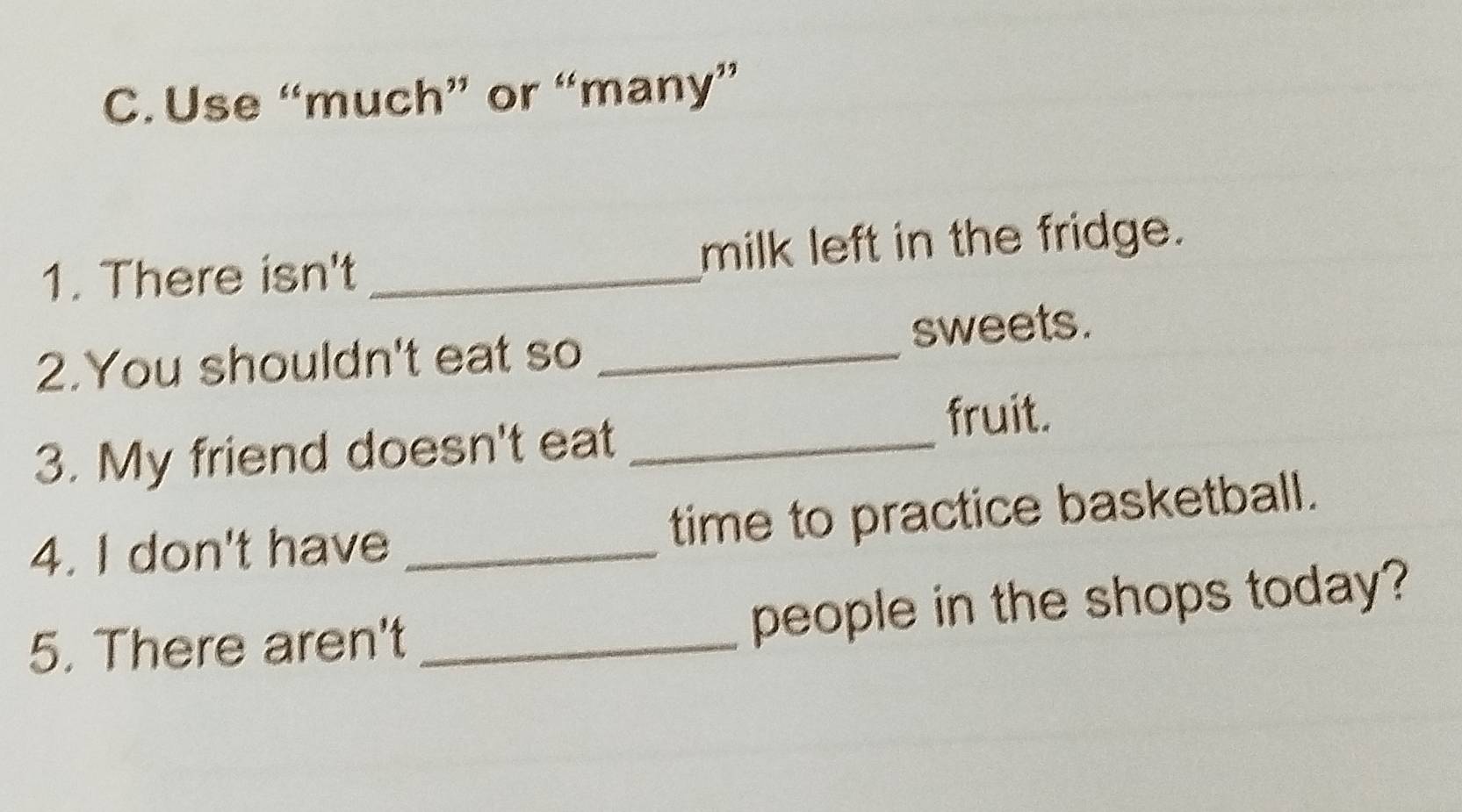 Use “much” or “many” 
1. There isn't _milk left in the fridge. 
2.You shouldn't eat so _sweets. 
3. My friend doesn't eat_ 
fruit. 
4. I don't have _time to practice basketball. 
5. There aren't _people in the shops today?