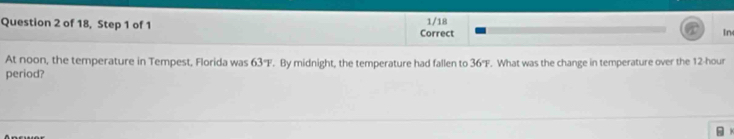 of 18, Step 1 of 1 Correct 1/18 In 
At noon, the temperature in Tempest, Florida was 63°F. By midnight, the temperature had fallen to 36°F
period? . What was the change in temperature over the 12-hour