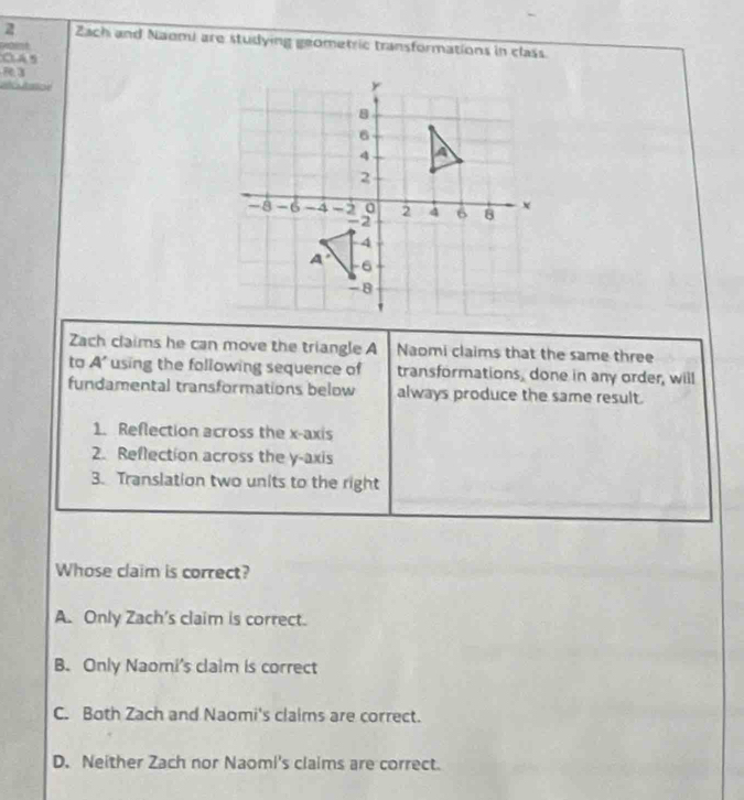 Zach and Naomi are studying geometric transformations in class
OAs
R3
Zach claims he can move the triangle A Naomi claims that the same three
to A' using the following sequence of transformations, done in any order, will
fundamental transformations below always produce the same result.
1. Reflection across the x-axis
2. Reflection across the y-axis
3. Translation two units to the right
Whose claim is correct?
A. Only Zach's claim is correct.
B. Only Naomi's claim is correct
C. Both Zach and Naomi's claims are correct.
D. Neither Zach nor Naomi's claims are correct.