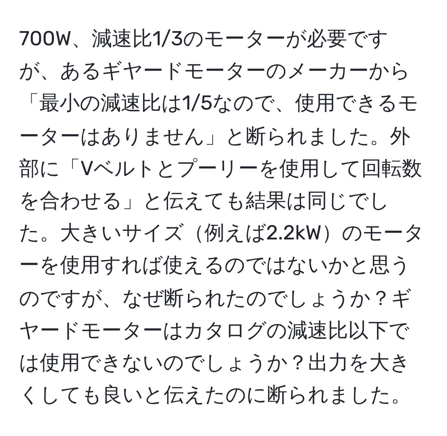 700W、減速比1/3のモーターが必要ですが、あるギヤードモーターのメーカーから「最小の減速比は1/5なので、使用できるモーターはありません」と断られました。外部に「Vベルトとプーリーを使用して回転数を合わせる」と伝えても結果は同じでした。大きいサイズ例えば2.2kWのモーターを使用すれば使えるのではないかと思うのですが、なぜ断られたのでしょうか？ギヤードモーターはカタログの減速比以下では使用できないのでしょうか？出力を大きくしても良いと伝えたのに断られました。