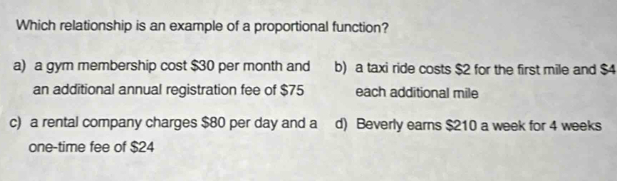 Which relationship is an example of a proportional function?
a) a gym membership cost $30 per month and b) a taxi ride costs $2 for the first mile and $4
an additional annual registration fee of $75 each additional mile
c) a rental company charges $80 per day and a d) Beverly earns $210 a week for 4 weeks
one-time fee of $24