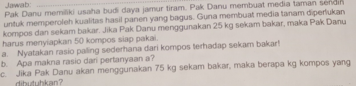 Jawab: 
Pak Danu memiliki usaha budi daya jamur tiram. Pak Danu membuat media taman sendin 
untuk memperoleh kualitas hasil panen yang bagus. Guna membuat media tanam diperlukan 
kompos dan sekam bakar. Jika Pak Danu menggunakan 25 kg sekam bakar, maka Pak Danu 
harus menyiapkan 50 kompos siap pakai. 
a. Nyatakan rasio paling sederhana dari kompos terhadap sekam bakar! 
b. Apa makna rasio dari pertanyaan a? 
c. Jika Pak Danu akan menggunakan 75 kg sekam bakar, maka berapa kg kompos yang 
dibutuhkan?