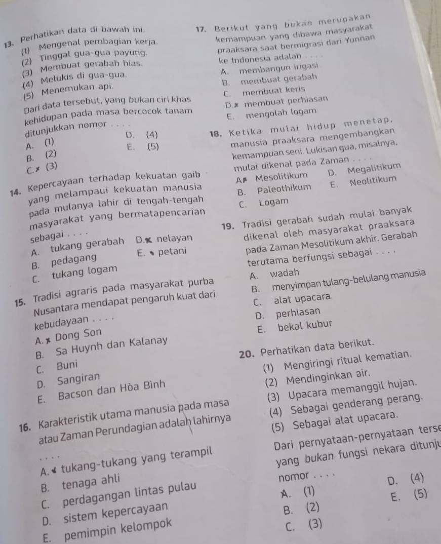 Perhatikan data di bawah ini 17. Berikut yang bukan merupakan
kemampuan yang dibawa masyarakat
praaksara saat bermigrasi dari Yunnan
(1) Mengenal pembagian kerja
(2) Tinggal gua-gua payung.
(3) Membuat gerabah hias. ke Indonesia adalah .
(4) Melukis di gua-gua. A. membangun irigasi
(5) Menemukan api. B. membuat gerabah
Dari data tersebut, yang bukan ciri khas C. membuat keris
kehidupan pada masa bercocok tanam D.* membuat perhiasan
E. mengolah logam
D. (4) 18. Ketika mulai hidup menetap.
ditunjukkan nomor 。 。 。 .
A. (1)
E. (5)
manusia praaksara mengembangkan
B. (2)
kemampuan seni. Lukisan gua, misalnya,
C.× (3)
14. Kepercayaan terhadap kekuatan gaib mulai dikenal pada Zaman
yang melampaui kekuatan manusia A# Mesolitikum D. Megalitikum
pada mulanya lahir di tengah-tengah B. Paleothikum E. Neolitikum
masyarakat yang bermatapencarian C. Logam
19. Tradisi gerabah sudah mulai banyak
sebagai ...
dikenal oleh masyarakat praaksara
pada Zaman Mesolitikum akhir. Gerabah
A. tukang gerabah D. nelayan
E.petani
B. pedagang
terutama berfungsi sebagai . . . .
C. tukang logam
15. Tradisi agraris pada masyarakat purba A. wadah
Nusantara mendapat pengaruh kuat dari B. menyimpan tulang-belulang manusia
C. alat upacara
kebudayaan . . . .
D. perhiasan
A. x Dong Son
E. bekal kubur
B. Sa Huynh dan Kalanay
20. Perhatikan data berikut.
C. Buni
(1) Mengiringi ritual kematian.
D. Sangiran
E. Bacson dan Hòa Bình
(2) Mendinginkan air.
16. Karakteristik utama manusia pada masa (3) Upacara memanggil hujan.
atau Zaman Perundagian adalaḥ lahirnya (4) Sebagai genderang perang.
(5) Sebagai alat upacara.
A.  tukang-tukang yang terampil  Dari pernyataan-pernyataan terse
B. tenaga ahli yang bukan fungsi nekara ditunju
A. (1) D. (4)
C. perdagangan lintas pulau nomor . . . .
D. sistem kepercayaan
E. pemimpin kelompok B. (2) E. (5)
C. (3)