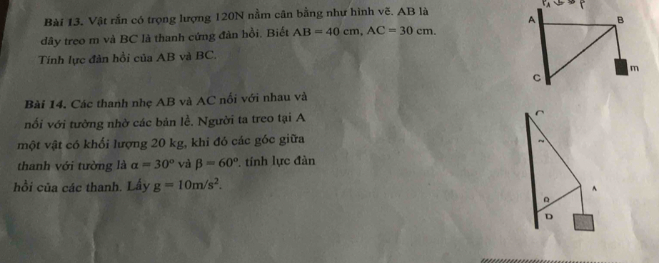 Vật rắn có trọng lượng 120N nằm cân bằng như hình vẽ. AB là 
dây treo m và BC là thanh cứng đàn hồi. Biết AB=40cm, AC=30cm. 
Tính lực đàn hồi của AB và BC. 
Bài 14. Các thanh nhẹ AB và AC nối với nhau và 
nối với tường nhờ các bản lề. Người ta treo tại A^(vột vật có khối lượng 20 kg, khi đó các góc giữa 
~ 
thanh với tường là alpha =30^circ) và beta =60°. tính lực đàn 
hồi của các thanh. Lấy g=10m/s^2. 
^ 
D 
D